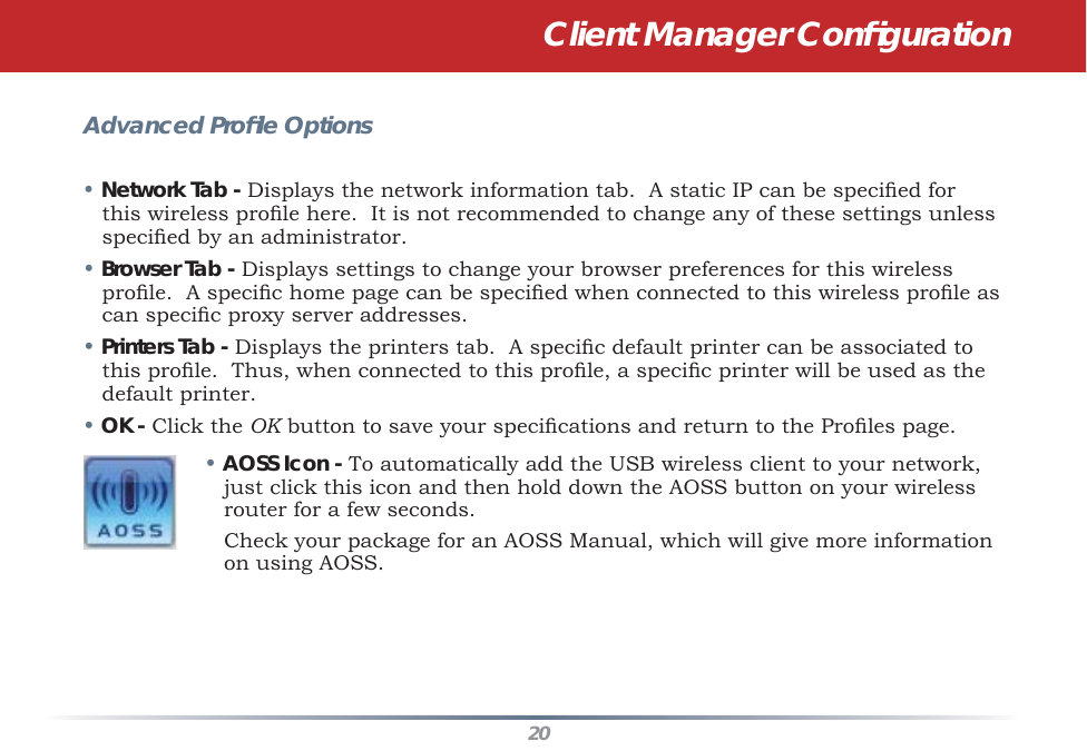 20Advanced Proﬁ le Options• Network Tab - Displays the network information tab.  A static IP can be speciﬁ ed for this wireless proﬁ le here.  It is not recommended to change any of these settings unless speciﬁ ed by an administrator.• Browser Tab - Displays settings to change your browser preferences for this wireless proﬁ le.  A speciﬁ c home page can be speciﬁ ed when connected to this wireless proﬁ le as can speciﬁ c proxy server addresses.• Printers Tab - Displays the printers tab.  A speciﬁ c default printer can be associated to this proﬁ le.  Thus, when connected to this proﬁ le, a speciﬁ c printer will be used as the default printer.• OK - Click the OK button to save your speciﬁ cations and return to the Proﬁ les page.• AOSS Icon - To automatically add the USB wireless client to your network, just click this icon and then hold down the AOSS button on your wireless router for a few seconds.    Check your package for an AOSS Manual, which will give more information on using AOSS.Client Manager Conﬁ guration