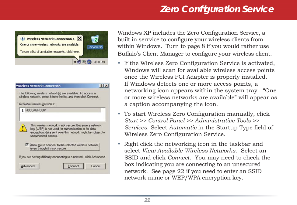 21Windows XP includes the Zero Conﬁ guration Service, a built in serrvice to conﬁ gure your wireless clients from within Windows.  Turn to page 8 if you would rather use Buffalo’s Client Manager to conﬁ gure your wireless client.•  If the Wireless Zero Configuration Service is activated, Windows will scan for available wireless access points once the Wireless PCI Adapter is properly installed. If Windows detects one or more access points, a networking icon appears within the system tray.  “One or more wireless networks are available” will appear as a caption accompanying the icon.•  To start Wireless Zero Configuration manually, click Start &gt;&gt; Control Panel &gt;&gt; Administrative Tools &gt;&gt; Services. Select Automatic in the Startup Type field of Wireless Zero Configuration Service.•  Right click the networking icon in the taskbar and select View Available Wireless Networks.  Select an SSID and click Connect.  You may need to check the box indicating you are connecting to an unsecured network.  See page 22 if you need to enter an SSID network name or WEP/WPA encryption key.Zero Conﬁ guration Service