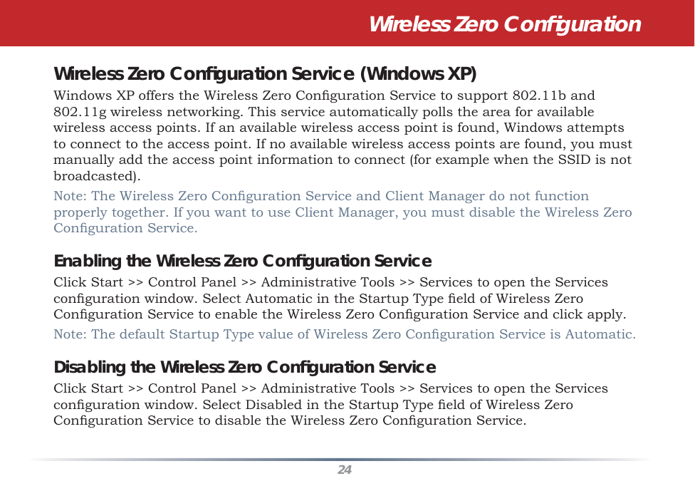 24Wireless Zero Conﬁ gurationWireless Zero Conﬁ guration Service (Windows XP)Windows XP offers the Wireless Zero Conﬁ guration Service to support 802.11b and 802.11g wireless networking. This service automatically polls the area for available wireless access points. If an available wireless access point is found, Windows attempts to connect to the access point. If no available wireless access points are found, you must manually add the access point information to connect (for example when the SSID is not broadcasted).Note: The Wireless Zero Conﬁ guration Service and Client Manager do not function properly together. If you want to use Client Manager, you must disable the Wireless Zero Conﬁ guration Service.Enabling the Wireless Zero Conﬁ guration ServiceClick Start &gt;&gt; Control Panel &gt;&gt; Administrative Tools &gt;&gt; Services to open the Services conﬁ guration window. Select Automatic in the Startup Type ﬁ eld of Wireless Zero Conﬁ guration Service to enable the Wireless Zero Conﬁ guration Service and click apply.Note: The default Startup Type value of Wireless Zero Conﬁ guration Service is Automatic. Disabling the Wireless Zero Conﬁ guration ServiceClick Start &gt;&gt; Control Panel &gt;&gt; Administrative Tools &gt;&gt; Services to open the Services conﬁ guration window. Select Disabled in the Startup Type ﬁ eld of Wireless Zero Conﬁ guration Service to disable the Wireless Zero Conﬁ guration Service.