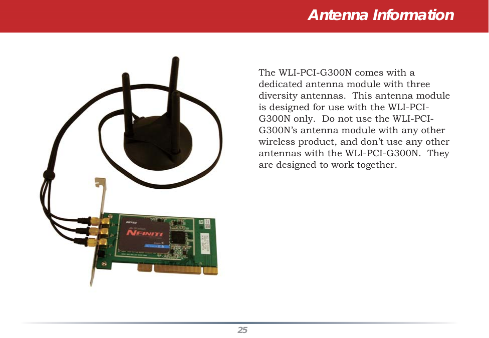 25Antenna InformationThe WLI-PCI-G300N comes with a dedicated antenna module with three diversity antennas.  This antenna module is designed for use with the WLI-PCI-G300N only.  Do not use the WLI-PCI-G300N’s antenna module with any other wireless product, and don’t use any other antennas with the WLI-PCI-G300N.  They are designed to work together.