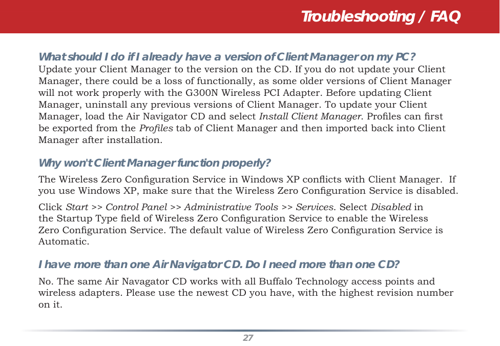 27Troubleshooting / FAQWhat should I do if I already have a version of Client Manager on my PC? Update your Client Manager to the version on the CD. If you do not update your Client Manager, there could be a loss of functionally, as some older versions of Client Manager will not work properly with the G300N Wireless PCI Adapter. Before updating Client Manager, uninstall any previous versions of Client Manager. To update your Client Manager, load the Air Navigator CD and select Install Client Manager. Proﬁ les can ﬁ rst be exported from the Proﬁ les tab of Client Manager and then imported back into Client Manager after installation.Why won&apos;t Client Manager function properly? The Wireless Zero Conﬁ guration Service in Windows XP conﬂ icts with Client Manager.  If you use Windows XP, make sure that the Wireless Zero Conﬁ guration Service is disabled. Click Start &gt;&gt; Control Panel &gt;&gt; Administrative Tools &gt;&gt; Services. Select Disabled in the Startup Type ﬁ eld of Wireless Zero Conﬁ guration Service to enable the Wireless Zero Conﬁ guration Service. The default value of Wireless Zero Conﬁ guration Service is Automatic.I have more than one Air Navigator CD. Do I need more than one CD? No. The same Air Navagator CD works with all Buffalo Technology access points and wireless adapters. Please use the newest CD you have, with the highest revision number on it.