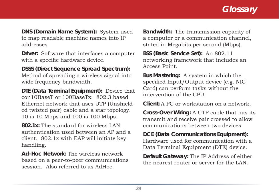 29DNS (Domain Name System):  System used to map readable machine names into IP addresses Driver:  Software that interfaces a computer with a speciﬁ c hardware device. DSSS (Direct Sequence Spread Spectrum): Method of spreading a wireless signal into wide frequency bandwidth. DTE (Data Terminal Equipment):  Device that con10BaseT or 100BaseTx:  802.3 based Ethernet network that uses UTP (Unshield-ed twisted pair) cable and a star topology.  10 is 10 Mbps and 100 is 100 Mbps. 802.1x: The standard for wireless LAN authentication used between an AP and a client.  802.1x with EAP will initiate key handling. Ad-Hoc Network: The wireless network based on a peer-to-peer communications session.  Also referred to as AdHoc. Bandwidth:  The transmission capacity of a computer or a communication channel, stated in Megabits per second (Mbps). BSS (Basic Service Set):  An 802.11 networking framework that includes an Access Point. Bus Mastering:  A system in which the speciﬁ ed Input/Output device (e.g. NIC Card) can perform tasks without the intervention of the CPU. Client: A PC or workstation on a network. Cross-Over Wiring: A UTP cable that has its transmit and receive pair crossed to allow communications between two devices. DCE (Data Communications Equipment):  Hardware used for communication with a Data Terminal Equipment (DTE) device. Default Gateway: The IP Address of either the nearest router or server for the LAN. Glossary