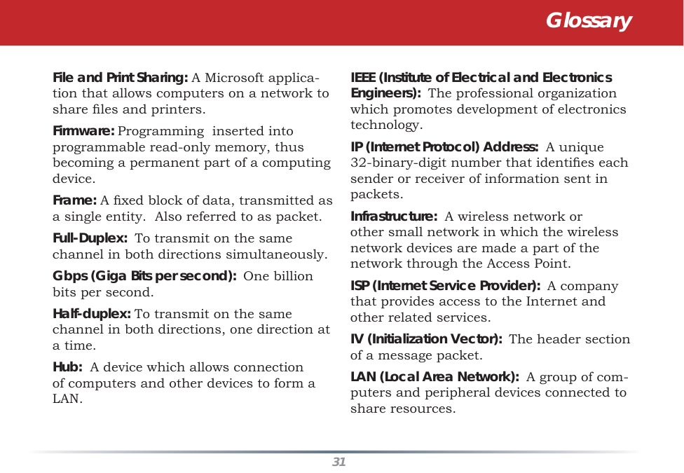 31IEEE (Institute of Electrical and Electronics Engineers):  The professional organization which promotes development of electronics technology.  IP (Internet Protocol) Address:  A unique 32-binary-digit number that identiﬁ es each sender or receiver of information sent in packets. Infrastructure:  A wireless network or other small network in which the wireless network devices are made a part of the network through the Access Point. ISP (Internet Service Provider):  A company that provides access to the Internet and other related services. IV (Initialization Vector):  The header section of a message packet. LAN (Local Area Network):  A group of com-puters and peripheral devices connected to share resources. File and Print Sharing: A Microsoft applica-tion that allows computers on a network to share ﬁ les and printers. Firmware: Programming  inserted into programmable read-only memory, thus becoming a permanent part of a computing device. Frame: A ﬁ xed block of data, transmitted as a single entity.  Also referred to as packet. Full-Duplex:  To transmit on the same channel in both directions simultaneously. Gbps (Giga Bits per second):  One billion bits per second. Half-duplex: To transmit on the same channel in both directions, one direction at a time. Hub:  A device which allows connection of computers and other devices to form a LAN.  Glossary