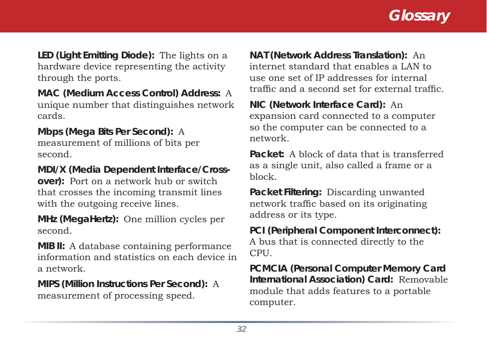 32LED (Light Emitting Diode):  The lights on a hardware device representing the activity through the ports. MAC (Medium Access Control) Address:  A unique number that distinguishes network cards. Mbps (Mega Bits Per Second):  A measurement of millions of bits per second. MDI/X (Media Dependent Interface/Cross-over):  Port on a network hub or switch that crosses the incoming transmit lines with the outgoing receive lines. MHz (MegaHertz):  One million cycles per second. MIB II:  A database containing performance information and statistics on each device in a network. MIPS (Million Instructions Per Second):  A measurement of processing speed. NAT (Network Address Translation):  An internet standard that enables a LAN to use one set of IP addresses for internal trafﬁ c and a second set for external trafﬁ c. NIC (Network Interface Card):  An expansion card connected to a computer so the computer can be connected to a network. Packet:  A block of data that is transferred as a single unit, also called a frame or a block. Packet Filtering:  Discarding unwanted network trafﬁ c based on its originating address or its type. PCI (Peripheral Component Interconnect):  A bus that is connected directly to the CPU. PCMCIA (Personal Computer Memory Card International Association) Card:  Removable module that adds features to a portable computer. Glossary