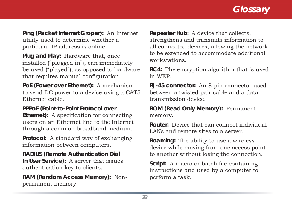 33Ping (Packet Internet Groper):  An Internet utility used to determine whether a particular IP address is online. Plug and Play:  Hardware that, once installed (“plugged in”), can immediately be used (“played”), as opposed to hardware that requires manual conﬁ guration. PoE (Power over Ethernet):  A mechanism to send DC power to a device using a CAT5 Ethernet cable. PPPoE (Point-to-Point Protocol over Ethernet):  A speciﬁ cation for connecting users on an Ethernet line to the Internet through a common broadband medium. Protocol:  A standard way of exchanging information between computers. RADIUS (Remote Authentication Dial In User Service):  A server that issues authentication key to clients. RAM (Random Access Memory):  Non-permanent memory. Repeater Hub:  A device that collects, strengthens and transmits information to all connected devices, allowing the network to be extended to accommodate additional workstations. RC4:  The encryption algorithm that is used in WEP.  RJ-45 connector:  An 8-pin connector used between a twisted pair cable and a data transmission device. ROM (Read Only Memory):  Permanent memory. Router:  Device that can connect individual LANs and remote sites to a server. Roaming:  The ability to use a wireless device while moving from one access point to another without losing the connection. Script:  A macro or batch ﬁ le containing instructions and used by a computer to perform a task. Glossary