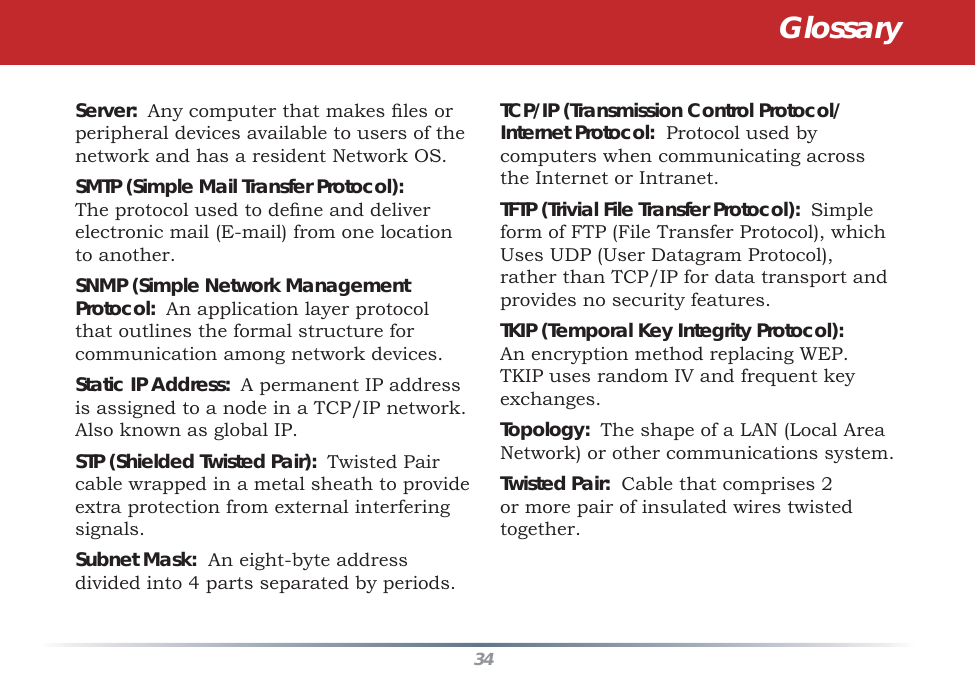 34Server:  Any computer that makes ﬁ les or peripheral devices available to users of the network and has a resident Network OS. SMTP (Simple Mail Transfer Protocol):  The protocol used to deﬁ ne and deliver electronic mail (E-mail) from one location to another. SNMP (Simple Network Management Protocol:  An application layer protocol that outlines the formal structure for communication among network devices. Static IP Address:  A permanent IP address is assigned to a node in a TCP/IP network.  Also known as global IP.  STP (Shielded Twisted Pair):  Twisted Pair cable wrapped in a metal sheath to provide extra protection from external interfering signals. Subnet Mask:  An eight-byte address divided into 4 parts separated by periods. TCP/IP (Transmission Control Protocol/Internet Protocol:  Protocol used by computers when communicating across the Internet or Intranet. TFTP (Trivial File Transfer Protocol):  Simple form of FTP (File Transfer Protocol), which Uses UDP (User Datagram Protocol), rather than TCP/IP for data transport and provides no security features. TKIP (Temporal Key Integrity Protocol):  An encryption method replacing WEP.  TKIP uses random IV and frequent key exchanges. Topology:  The shape of a LAN (Local Area Network) or other communications system. Twisted Pair:  Cable that comprises 2 or more pair of insulated wires twisted together. Glossary