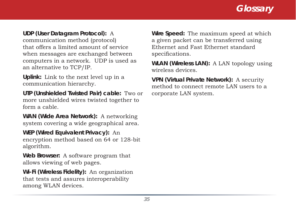 35UDP (User Datagram Protocol):  A communication method (protocol) that offers a limited amount of service when messages are exchanged between computers in a network.  UDP is used as an alternative to TCP/IP. Uplink:  Link to the next level up in a communication hierarchy. UTP (Unshielded Twisted Pair) cable:  Two or more unshielded wires twisted together to form a cable. WAN (Wide Area Network):  A networking system covering a wide geographical area. WEP (Wired Equivalent Privacy):  An encryption method based on 64 or 128-bit algorithm. Web Browser:  A software program that allows viewing of web pages. Wi-Fi (Wireless Fidelity):  An organization that tests and assures interoperability among WLAN devices. Wire Speed:  The maximum speed at which a given packet can be transferred using Ethernet and Fast Ethernet standard speciﬁ cations. WLAN (Wireless LAN):  A LAN topology using wireless devices. VPN (Virtual Private Network):  A security method to connect remote LAN users to a corporate LAN system.Glossary