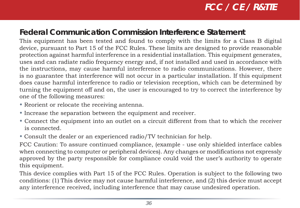 36Federal Communication Commission Interference StatementThis equipment has been tested and found to comply with the limits for a Class B digital device, pursuant to Part 15 of the FCC Rules. These limits are designed to provide reasonable protection against harmful interference in a residential installation. This equipment generates, uses and can radiate radio frequency energy and, if not installed and used in accordance with the instructions, may cause harmful interference to radio communications. However, there is no guarantee that interference will not occur in a particular installation. If this equipment does cause harmful interference to radio or television reception, which can be determined by turning the equipment off and on, the user is encouraged to try to correct the interference by one of the following measures:• Reorient or relocate the receiving antenna.• Increase the separation between the equipment and receiver.• Connect the equipment into an outlet on a circuit different from that to which the receiver is connected.• Consult the dealer or an experienced radio/TV technician for help.FCC Caution: To assure continued compliance, (example - use only shielded interface cables when connecting to computer or peripheral devices). Any changes or modifications not expressly approved by the party responsible for compliance could void the user’s authority to operate this equipment.This device complies with Part 15 of the FCC Rules. Operation is subject to the following two conditions: (1) This device may not cause harmful interference, and (2) this device must accept any interference received, including interference that may cause undesired operation.FCC / CE / R&amp;TTE