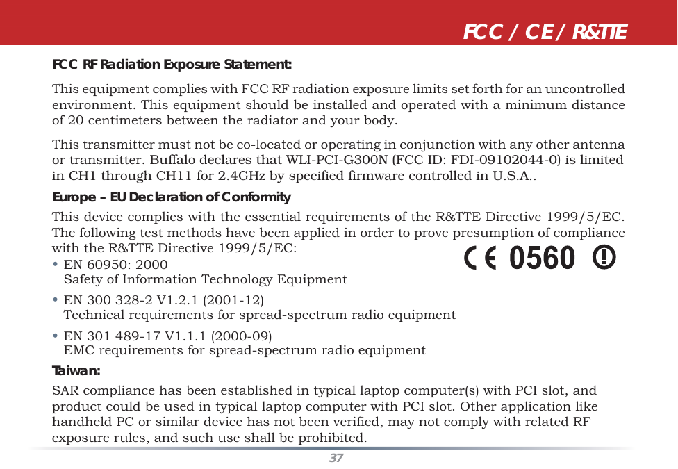 37FCC RF Radiation Exposure Statement:This equipment complies with FCC RF radiation exposure limits set forth for an uncontrolled environment. This equipment should be installed and operated with a minimum distance of 20 centimeters between the radiator and your body.This transmitter must not be co-located or operating in conjunction with any other antenna or transmitter. Buffalo declares that WLI-PCI-G300N (FCC ID: FDI-09102044-0) is limitedin CH1 through CH11 for 2.4GHz by specified firmware controlled in U.S.A..Europe – EU Declaration of ConformityThis device complies with the essential requirements of the R&amp;TTE Directive 1999/5/EC. The following test methods have been applied in order to prove presumption of compliance with the R&amp;TTE Directive 1999/5/EC:• EN 60950: 2000   Safety of Information Technology Equipment• EN 300 328-2 V1.2.1 (2001-12)   Technical requirements for spread-spectrum radio equipment• EN 301 489-17 V1.1.1 (2000-09)   EMC requirements for spread-spectrum radio equipmentTaiwan:SAR compliance has been established in typical laptop computer(s) with PCI slot, and product could be used in typical laptop computer with PCI slot. Other application like handheld PC or similar device has not been verified, may not comply with related RF exposure rules, and such use shall be prohibited. FCC / CE / R&amp;TTE