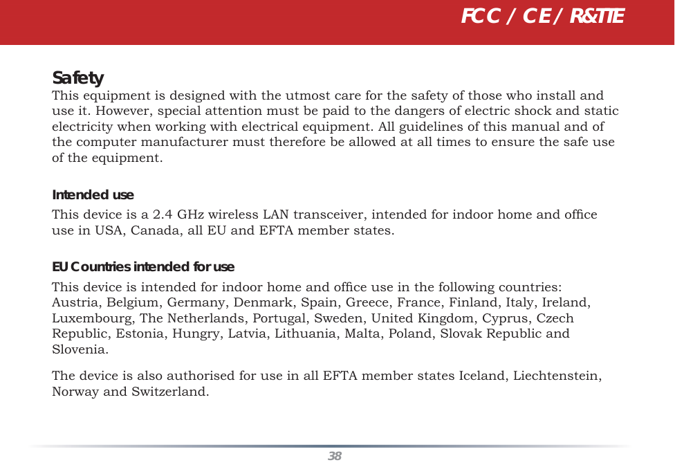 38SafetyThis equipment is designed with the utmost care for the safety of those who install and use it. However, special attention must be paid to the dangers of electric shock and static electricity when working with electrical equipment. All guidelines of this manual and of the computer manufacturer must therefore be allowed at all times to ensure the safe use of the equipment.Intended useThis device is a 2.4 GHz wireless LAN transceiver, intended for indoor home and ofﬁ ce use in USA, Canada, all EU and EFTA member states.EU Countries intended for useThis device is intended for indoor home and ofﬁ ce use in the following countries:Austria, Belgium, Germany, Denmark, Spain, Greece, France, Finland, Italy, Ireland, Luxembourg, The Netherlands, Portugal, Sweden, United Kingdom, Cyprus, Czech Republic, Estonia, Hungry, Latvia, Lithuania, Malta, Poland, Slovak Republic and Slovenia.The device is also authorised for use in all EFTA member states Iceland, Liechtenstein, Norway and Switzerland.FCC / CE / R&amp;TTE