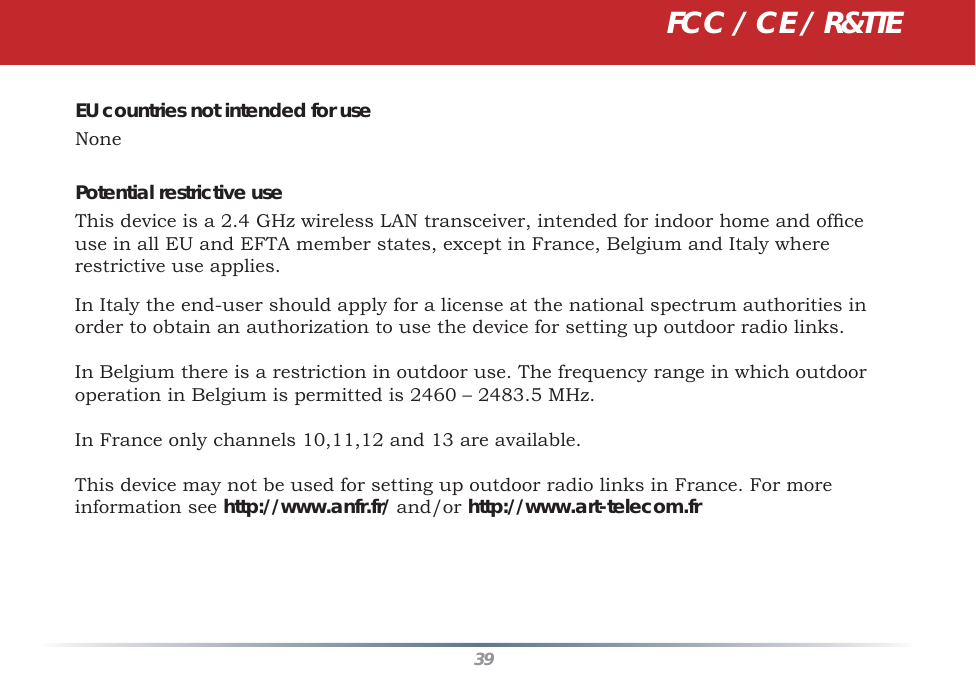 39EU countries not intended for useNonePotential restrictive useThis device is a 2.4 GHz wireless LAN transceiver, intended for indoor home and ofﬁ ce use in all EU and EFTA member states, except in France, Belgium and Italy where restrictive use applies.In Italy the end-user should apply for a license at the national spectrum authorities in order to obtain an authorization to use the device for setting up outdoor radio links. In Belgium there is a restriction in outdoor use. The frequency range in which outdoor operation in Belgium is permitted is 2460 – 2483.5 MHz.In France only channels 10,11,12 and 13 are available.This device may not be used for setting up outdoor radio links in France. For more information see http://www.anfr.fr/ and/or http://www.art-telecom.frFCC / CE / R&amp;TTE