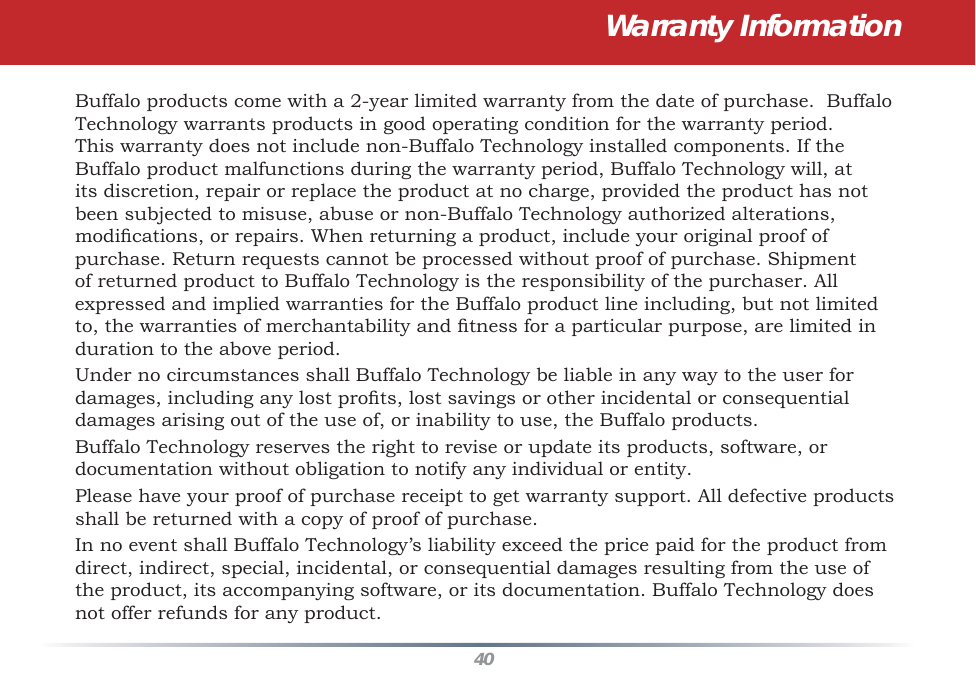 40Warranty InformationBuffalo products come with a 2-year limited warranty from the date of purchase.  Buffalo Technology warrants products in good operating condition for the warranty period. This warranty does not include non-Buffalo Technology installed components. If the Buffalo product malfunctions during the warranty period, Buffalo Technology will, at its discretion, repair or replace the product at no charge, provided the product has not been subjected to misuse, abuse or non-Buffalo Technology authorized alterations, modiﬁ cations, or repairs. When returning a product, include your original proof of purchase. Return requests cannot be processed without proof of purchase. Shipment of returned product to Buffalo Technology is the responsibility of the purchaser. All expressed and implied warranties for the Buffalo product line including, but not limited to, the warranties of merchantability and ﬁ tness for a particular purpose, are limited in duration to the above period.Under no circumstances shall Buffalo Technology be liable in any way to the user for damages, including any lost proﬁ ts, lost savings or other incidental or consequential damages arising out of the use of, or inability to use, the Buffalo products.Buffalo Technology reserves the right to revise or update its products, software, or documentation without obligation to notify any individual or entity.Please have your proof of purchase receipt to get warranty support. All defective products shall be returned with a copy of proof of purchase.In no event shall Buffalo Technology’s liability exceed the price paid for the product from direct, indirect, special, incidental, or consequential damages resulting from the use of the product, its accompanying software, or its documentation. Buffalo Technology does not offer refunds for any product.