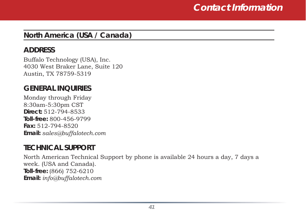 41Contact InformationNorth America (USA / Canada) ADDRESSBuffalo Technology (USA), Inc.4030 West Braker Lane, Suite 120Austin, TX 78759-5319GENERAL INQUIRIESMonday through Friday 8:30am-5:30pm CSTDirect: 512-794-8533Toll-free: 800-456-9799 Fax: 512-794-8520Email: sales@buffalotech.comTECHNICAL SUPPORTNorth American Technical Support by phone is available 24 hours a day, 7 days a week. (USA and Canada). Toll-free: (866) 752-6210 Email: info@buffalotech.com 