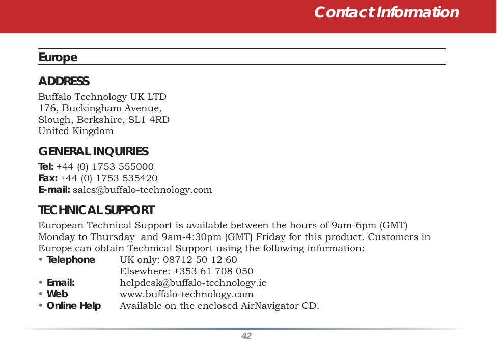 42Contact InformationEurope ADDRESSBuffalo Technology UK LTD176, Buckingham Avenue,Slough, Berkshire, SL1 4RDUnited KingdomGENERAL INQUIRIESTel: +44 (0) 1753 555000Fax: +44 (0) 1753 535420E-mail: sales@buffalo-technology.comTECHNICAL SUPPORTEuropean Technical Support is available between the hours of 9am-6pm (GMT) Monday to Thursday  and 9am-4:30pm (GMT) Friday for this product. Customers in Europe can obtain Technical Support using the following information:• Telephone  UK only: 08712 50 12 60    Elsewhere: +353 61 708 050• Email: helpdesk@buffalo-technology.ie• Web www.buffalo-technology.com• Online Help  Available on the enclosed AirNavigator CD.