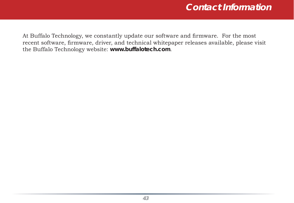 43At Buffalo Technology, we constantly update our software and ﬁ rmware.  For the most recent software, ﬁ rmware, driver, and technical whitepaper releases available, please visit the Buffalo Technology website: www.buffalotech.com.Contact Information