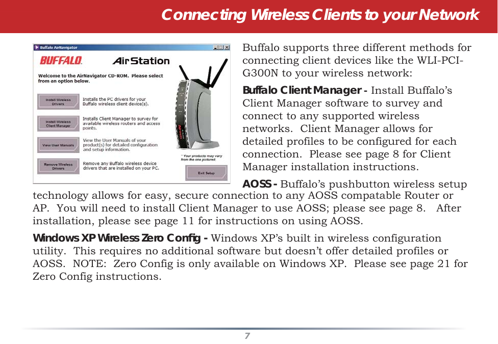 7Connecting Wireless Clients to your NetworkBuffalo supports three different methods for connecting client devices like the WLI-PCI-G300N to your wireless network:Buffalo Client Manager - Install Buffalo’s Client Manager software to survey and connect to any supported wireless networks.  Client Manager allows for detailed profiles to be configured for each connection.  Please see page 8 for Client Manager installation instructions.AOSS - Buffalo’s pushbutton wireless setup technology allows for easy, secure connection to any AOSS compatable Router or AP.  You will need to install Client Manager to use AOSS; please see page 8.   After installation, please see page 11 for instructions on using AOSS.Windows XP Wireless Zero Conﬁ g - Windows XP’s built in wireless configuration utility.  This requires no additional software but doesn’t offer detailed profiles or AOSS.  NOTE:  Zero Config is only available on Windows XP.  Please see page 21 for Zero Config instructions.