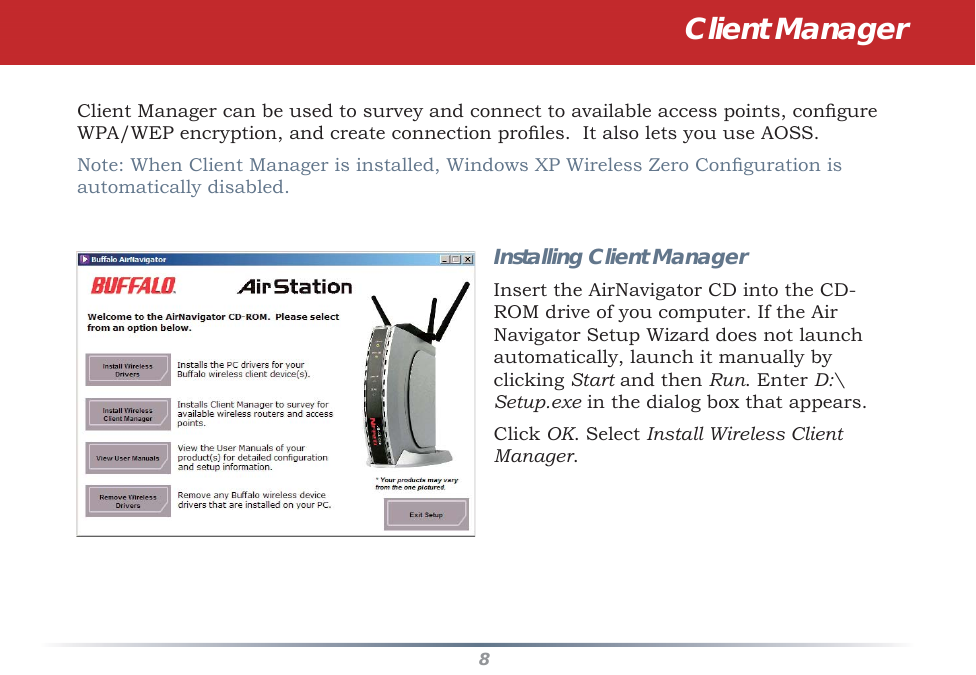 8Client Manager can be used to survey and connect to available access points, conﬁ gure WPA/WEP encryption, and create connection proﬁ les.  It also lets you use AOSS.Note: When Client Manager is installed, Windows XP Wireless Zero Conﬁ guration is automatically disabled.Installing Client ManagerInsert the AirNavigator CD into the CD-ROM drive of you computer. If the Air Navigator Setup Wizard does not launch automatically, launch it manually by clicking Start and then Run. Enter D:\Setup.exe in the dialog box that appears. Click OK. Select Install Wireless Client Manager.Client Manager