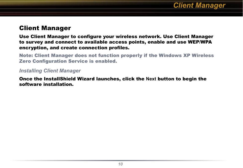 10Client ManagerUse Client Manager to conﬁgure your wireless network. Use Client Manager to survey and connect to available access points, enable and use WEP/WPA encryption, and create connection proﬁles.Note: Client Manager does not function properly if the Windows XP Wireless Zero Conﬁguration Service is enabled.Installing Client ManagerOnce the InstallShield Wizard launches, click the Next button to begin the software installation.Client Manager