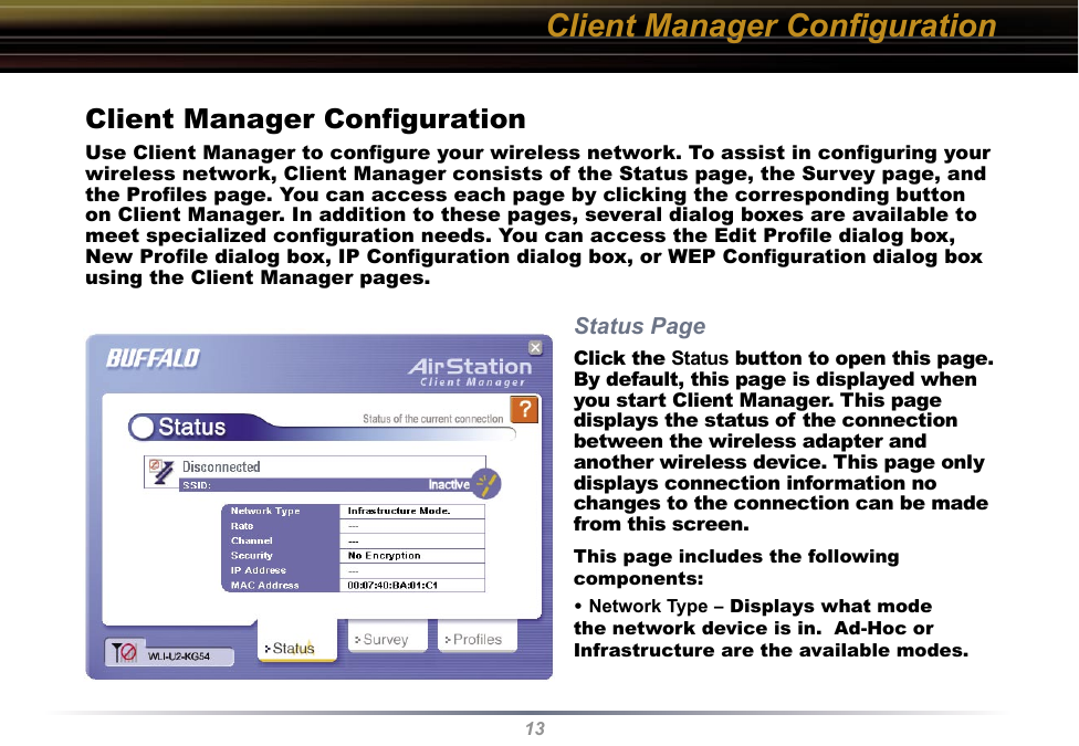 13Client Manager ConﬁgurationUse Client Manager to conﬁgure your wireless network. To assist in conﬁguring your wireless network, Client Manager consists of the Status page, the Survey page, and the Proﬁles page. You can access each page by clicking the corresponding button on Client Manager. In addition to these pages, several dialog boxes are available to meet specialized conﬁguration needs. You can access the Edit Proﬁle dialog box, New Proﬁle dialog box, IP Conﬁguration dialog box, or WEP Conﬁguration dialog box using the Client Manager pages. Status PageClick the Status button to open this page. By default, this page is displayed when you start Client Manager. This page displays the status of the connection between the wireless adapter and another wireless device. This page only displays connection information no changes to the connection can be made from this screen.This page includes the following components:• Network Type – Displays what mode the network device is in.  Ad-Hoc or Infrastructure are the available modes. Client Manager Conﬁguration