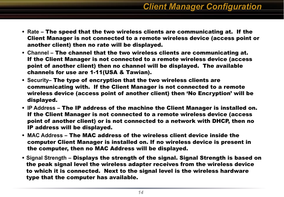 14Client Manager Conﬁguration•  Rate – The speed that the two wireless clients are communicating at.  If the Client Manager is not connected to a remote wireless device (access point or another client) then no rate will be displayed.•  Channel – The channel that the two wireless clients are communicating at.  If the Client Manager is not connected to a remote wireless device (access point of another client) then no channel will be displayed.  The available channels for use are 1-11(USA &amp; Tawian).•  Security– The type of encryption that the two wireless clients are communicating with.  If the Client Manager is not connected to a remote wireless device (access point of another client) then ‘No Encryption’ will be displayed.•  IP Address – The IP address of the machine the Client Manager is installed on. If the Client Manager is not connected to a remote wireless device (access point of another client) or is not connected to a network with DHCP, then no IP address will be displayed.•  MAC Address – The MAC address of the wireless client device inside the computer Client Manager is installed on. If no wireless device is present in the computer, then no MAC Address will be displayed.•  Signal Strength – Displays the strength of the signal. Signal Strength is based on the peak signal level the wireless adapter receives from the wireless device to which it is connected.  Next to the signal level is the wireless hardware type that the computer has available.