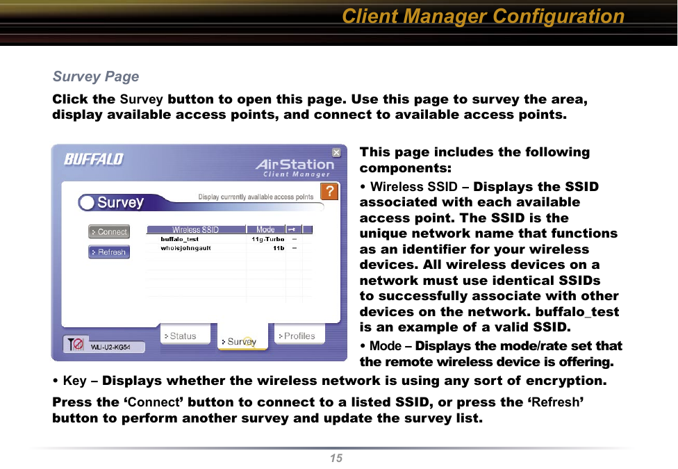 15Client Manager ConﬁgurationSurvey PageClick the Survey button to open this page. Use this page to survey the area, display available access points, and connect to available access points.This page includes the following components:• Wireless SSID – Displays the SSID associated with each available access point. The SSID is the unique network name that functions as an identiﬁer for your wireless devices. All wireless devices on a network must use identical SSIDs to successfully associate with other devices on the network. buffalo_test is an example of a valid SSID.• Mode – Displays the mode/rate set that the remote wireless device is offering.• Key – Displays whether the wireless network is using any sort of encryption.Press the ‘Connect’ button to connect to a listed SSID, or press the ‘Refresh’ button to perform another survey and update the survey list.  