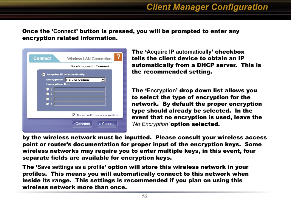 16Client Manager ConﬁgurationOnce the ‘Connect’ button is pressed, you will be prompted to enter any encryption related information.The ‘Acquire IP automatically’ checkbox tells the client device to obtain an IP automatically from a DHCP server.  This is the recommended setting.The ‘Encryption’ drop down list allows you to select the type of encryption for the network.  By default the proper encryption type should already be selected.  In the event that no encryption is used, leave the ‘No Encryption’ option selected.by the wireless network must be inputted.  Please consult your wireless access point or router’s documentation for proper input of the encryption keys.  Some wireless networks may require you to enter multiple keys, in this event, four separate ﬁelds are available for encryption keys.The ‘Save settings as a proﬁle’ option will store this wireless network in your proﬁles.  This means you will automatically connect to this network when inside its range.  This settings is recommended if you plan on using this wireless network more than once.