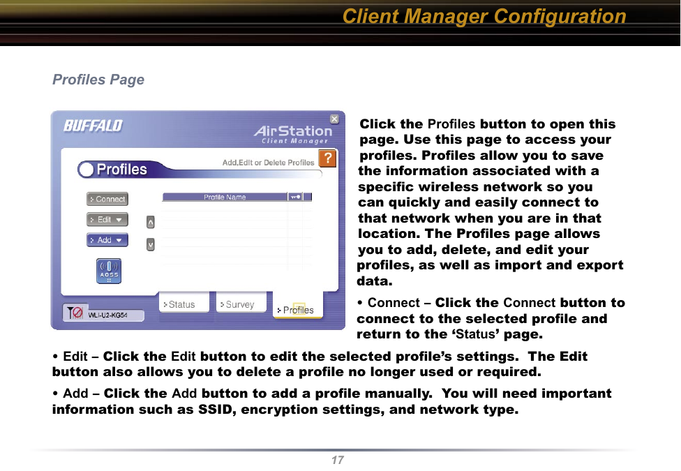 17Proﬁles PageClick the Proﬁles button to open this page. Use this page to access your proﬁles. Proﬁles allow you to save the information associated with a speciﬁc wireless network so you can quickly and easily connect to that network when you are in that location. The Proﬁles page allows you to add, delete, and edit your proﬁles, as well as import and export data.• Connect – Click the Connect button to connect to the selected proﬁle and return to the ‘Status’ page.• Edit – Click the Edit button to edit the selected proﬁle’s settings.  The Edit button also allows you to delete a proﬁle no longer used or required.• Add – Click the Add button to add a proﬁle manually.  You will need important information such as SSID, encryption settings, and network type.Client Manager Conﬁguration