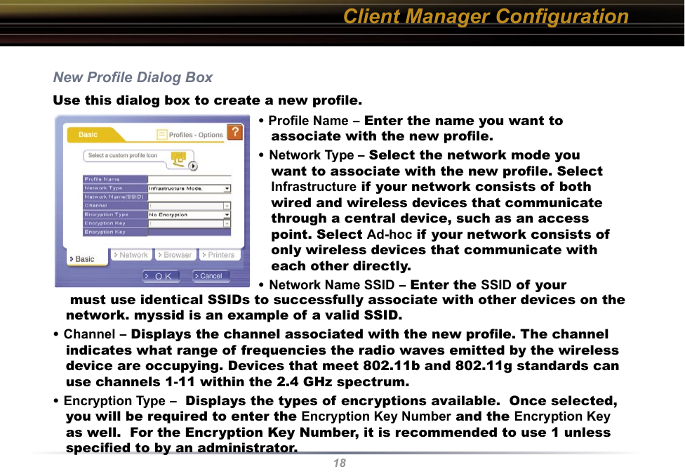 18New Proﬁle Dialog BoxUse this dialog box to create a new proﬁle.Client Manager Conﬁguration• Proﬁle Name – Enter the name you want to associate with the new proﬁle.• Network Type – Select the network mode you want to associate with the new proﬁle. Select Infrastructure if your network consists of both wired and wireless devices that communicate through a central device, such as an access point. Select Ad-hoc if your network consists of only wireless devices that communicate with each other directly.• Network Name SSID – Enter the SSID of your     must use identical SSIDs to successfully associate with other devices on the network. myssid is an example of a valid SSID. • Channel – Displays the channel associated with the new proﬁle. The channel indicates what range of frequencies the radio waves emitted by the wireless device are occupying. Devices that meet 802.11b and 802.11g standards can use channels 1-11 within the 2.4 GHz spectrum.• Encryption Type –  Displays the types of encryptions available.  Once selected, you will be required to enter the Encryption Key Number and the Encryption Key as well.  For the Encryption Key Number, it is recommended to use 1 unless speciﬁed to by an administrator.