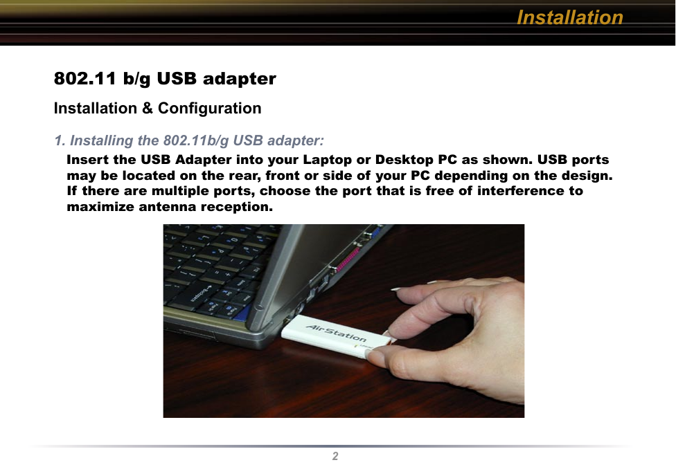 2Installation802.11 b/g USB adapterInstallation &amp; Conﬁguration1. Installing the 802.11b/g USB adapter:   Insert the USB Adapter into your Laptop or Desktop PC as shown. USB ports may be located on the rear, front or side of your PC depending on the design. If there are multiple ports, choose the port that is free of interference to maximize antenna reception.