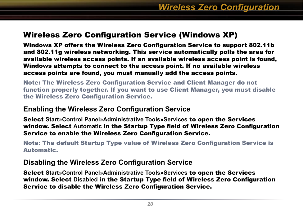 20Wireless Zero ConﬁgurationWireless Zero Conﬁguration Service (Windows XP)Windows XP offers the Wireless Zero Conﬁguration Service to support 802.11b and 802.11g wireless networking. This service automatically polls the area for available wireless access points. If an available wireless access point is found, Windows attempts to connect to the access point. If no available wireless access points are found, you must manually add the access points.Note: The Wireless Zero Conﬁguration Service and Client Manager do not function properly together. If you want to use Client Manager, you must disable the Wireless Zero Conﬁguration Service. Enabling the Wireless Zero Conﬁguration ServiceSelect Start»Control Panel»Administrative Tools»Services to open the Services window. Select Automatic in the Startup Type ﬁeld of Wireless Zero Conﬁguration Service to enable the Wireless Zero Conﬁguration Service.Note: The default Startup Type value of Wireless Zero Conﬁguration Service is Automatic. Disabling the Wireless Zero Conﬁguration ServiceSelect Start»Control Panel»Administrative Tools»Services to open the Services window. Select Disabled in the Startup Type ﬁeld of Wireless Zero Conﬁguration Service to disable the Wireless Zero Conﬁguration Service.