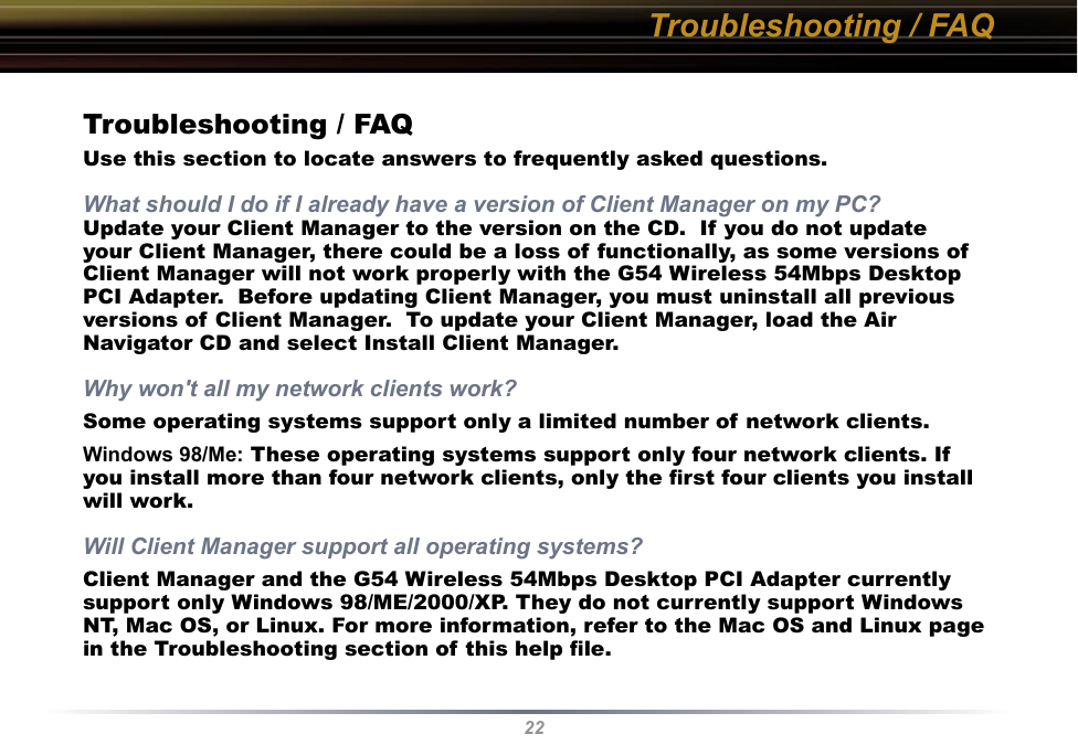 22Troubleshooting / FAQTroubleshooting / FAQUse this section to locate answers to frequently asked questions.What should I do if I already have a version of Client Manager on my PC? Update your Client Manager to the version on the CD.  If you do not update your Client Manager, there could be a loss of functionally, as some versions of Client Manager will not work properly with the G54 Wireless 54Mbps Desktop PCI Adapter.  Before updating Client Manager, you must uninstall all previous versions of Client Manager.  To update your Client Manager, load the Air Navigator CD and select Install Client Manager.Why won&apos;t all my network clients work? Some operating systems support only a limited number of network clients.Windows 98/Me: These operating systems support only four network clients. If you install more than four network clients, only the ﬁrst four clients you install will work.Will Client Manager support all operating systems? Client Manager and the G54 Wireless 54Mbps Desktop PCI Adapter currently support only Windows 98/ME/2000/XP. They do not currently support Windows NT, Mac OS, or Linux. For more information, refer to the Mac OS and Linux page in the Troubleshooting section of this help ﬁle.