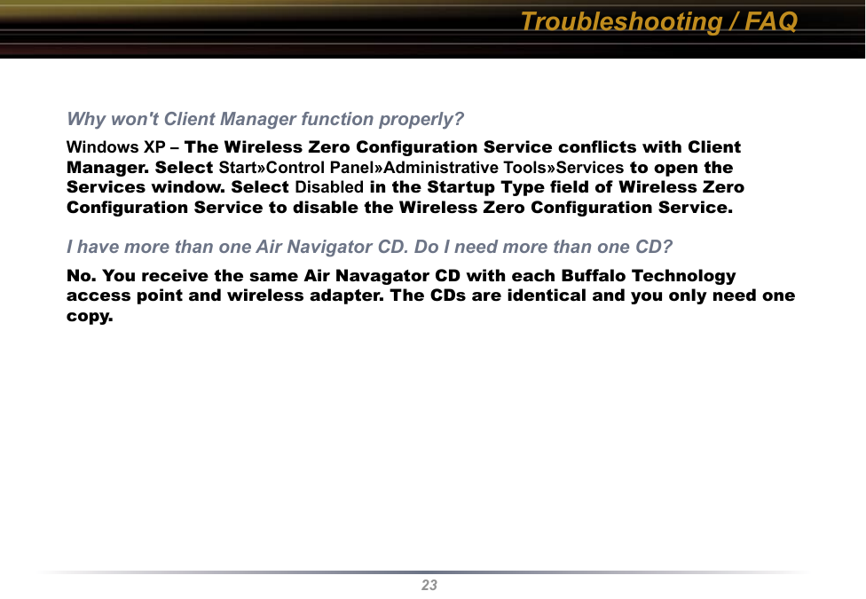 23Troubleshooting / FAQWhy won&apos;t Client Manager function properly? Windows XP – The Wireless Zero Conﬁguration Service conﬂicts with Client Manager. Select Start»Control Panel»Administrative Tools»Services to open the Services window. Select Disabled in the Startup Type ﬁeld of Wireless Zero Conﬁguration Service to disable the Wireless Zero Conﬁguration Service.I have more than one Air Navigator CD. Do I need more than one CD? No. You receive the same Air Navagator CD with each Buffalo Technology access point and wireless adapter. The CDs are identical and you only need one copy.