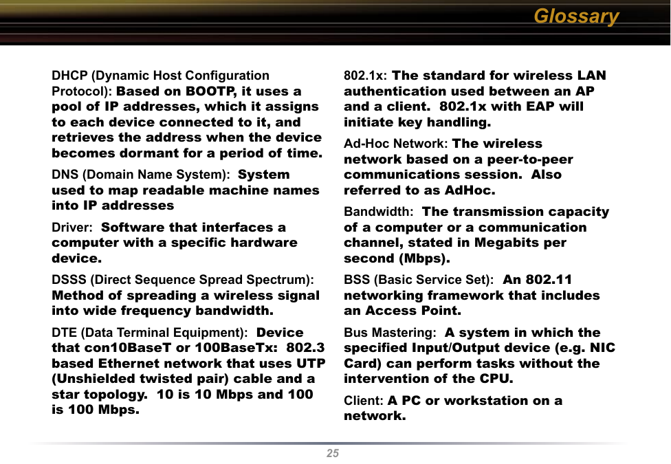 25DHCP (Dynamic Host Conﬁguration Protocol): Based on BOOTP, it uses a pool of IP addresses, which it assigns to each device connected to it, and retrieves the address when the device becomes dormant for a period of time. DNS (Domain Name System):  System used to map readable machine names into IP addresses Driver:  Software that interfaces a computer with a speciﬁc hardware device. DSSS (Direct Sequence Spread Spectrum): Method of spreading a wireless signal into wide frequency bandwidth. DTE (Data Terminal Equipment):  Device that con10BaseT or 100BaseTx:  802.3 based Ethernet network that uses UTP (Unshielded twisted pair) cable and a star topology.  10 is 10 Mbps and 100 is 100 Mbps. 802.1x: The standard for wireless LAN authentication used between an AP and a client.  802.1x with EAP will initiate key handling. Ad-Hoc Network: The wireless network based on a peer-to-peer communications session.  Also referred to as AdHoc. Bandwidth:  The transmission capacity of a computer or a communication channel, stated in Megabits per second (Mbps). BSS (Basic Service Set):  An 802.11 networking framework that includes an Access Point. Bus Mastering:  A system in which the speciﬁed Input/Output device (e.g. NIC Card) can perform tasks without the intervention of the CPU. Client: A PC or workstation on a network. Glossary