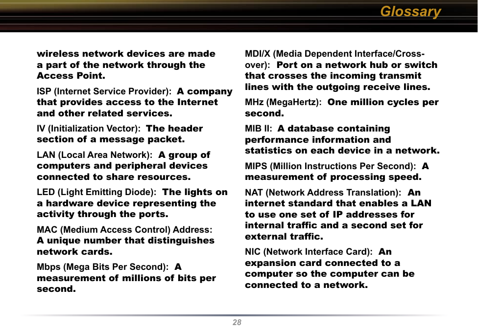 28wireless network devices are made a part of the network through the Access Point. ISP (Internet Service Provider):  A company that provides access to the Internet and other related services. IV (Initialization Vector):  The header section of a message packet. LAN (Local Area Network):  A group of computers and peripheral devices connected to share resources. LED (Light Emitting Diode):  The lights on a hardware device representing the activity through the ports. MAC (Medium Access Control) Address:  A unique number that distinguishes network cards. Mbps (Mega Bits Per Second):  A measurement of millions of bits per second. MDI/X (Media Dependent Interface/Cross-over):  Port on a network hub or switch that crosses the incoming transmit lines with the outgoing receive lines. MHz (MegaHertz):  One million cycles per second. MIB II:  A database containing performance information and statistics on each device in a network. MIPS (Million Instructions Per Second):  A measurement of processing speed. NAT (Network Address Translation):  An internet standard that enables a LAN to use one set of IP addresses for internal trafﬁc and a second set for external trafﬁc. NIC (Network Interface Card):  An expansion card connected to a computer so the computer can be connected to a network. Glossary