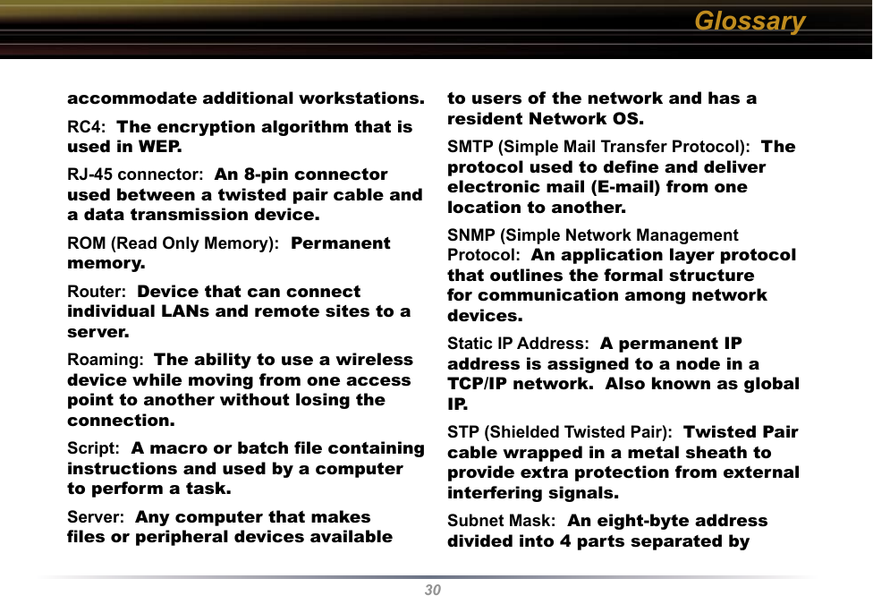 30accommodate additional workstations. RC4:  The encryption algorithm that is used in WEP.  RJ-45 connector:  An 8-pin connector used between a twisted pair cable and a data transmission device. ROM (Read Only Memory):  Permanent memory. Router:  Device that can connect individual LANs and remote sites to a server. Roaming:  The ability to use a wireless device while moving from one access point to another without losing the connection. Script:  A macro or batch ﬁle containing instructions and used by a computer to perform a task. Server:  Any computer that makes ﬁles or peripheral devices available to users of the network and has a resident Network OS. SMTP (Simple Mail Transfer Protocol):  The protocol used to deﬁne and deliver electronic mail (E-mail) from one location to another. SNMP (Simple Network Management Protocol:  An application layer protocol that outlines the formal structure for communication among network devices. Static IP Address:  A permanent IP address is assigned to a node in a TCP/IP network.  Also known as global IP.  STP (Shielded Twisted Pair):  Twisted Pair cable wrapped in a metal sheath to provide extra protection from external interfering signals. Subnet Mask:  An eight-byte address divided into 4 parts separated by Glossary