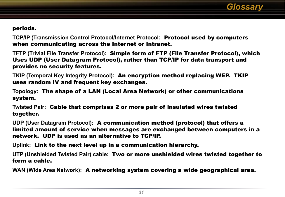 31periods. TCP/IP (Transmission Control Protocol/Internet Protocol:  Protocol used by computers when communicating across the Internet or Intranet. TFTP (Trivial File Transfer Protocol):  Simple form of FTP (File Transfer Protocol), which Uses UDP (User Datagram Protocol), rather than TCP/IP for data transport and provides no security features. TKIP (Temporal Key Integrity Protocol):  An encryption method replacing WEP.  TKIP uses random IV and frequent key exchanges. Topology:  The shape of a LAN (Local Area Network) or other communications system. Twisted Pair:  Cable that comprises 2 or more pair of insulated wires twisted together. UDP (User Datagram Protocol):  A communication method (protocol) that offers a limited amount of service when messages are exchanged between computers in a network.  UDP is used as an alternative to TCP/IP. Uplink:  Link to the next level up in a communication hierarchy. UTP (Unshielded Twisted Pair) cable:  Two or more unshielded wires twisted together to form a cable. WAN (Wide Area Network):  A networking system covering a wide geographical area. Glossary