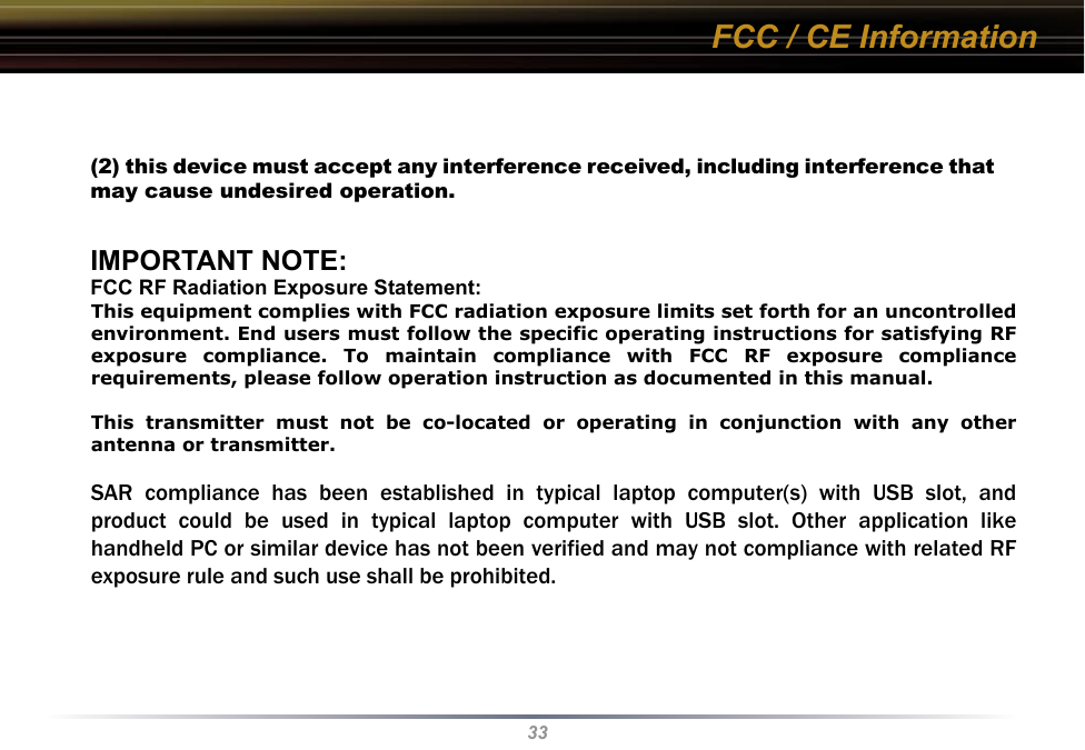 33(2) this device must accept any interference received, including interference that may cause undesired operation.IMPORTANT NOTE:FCC RF Radiation Exposure Statement:This equipment complies with FCC RF radiation exposure limits set forth for an uncontrolled environment. This equipment should be installed and operated with a minimum distance of 20 centimeters between the radiator and your body.This  transmitter  must  not  be co-located  or  operating  in  conjunction  with  any other antenna or transmitter.Europe – EU Declaration of ConformityThis device complies with the essential requirements of the R&amp;TTE Directive 1999/5/EC. The following test methods have been applied in order to prove presumption of compliance with the R&amp;TTE Directive 1999/5/EC:- EN 60950-1: 2001+A11: 2004, First Edition Safety of Information Technology Equipment- EN 300 328 V1.6.1 (2004-11)Technical requirements for spread-spectrum radio equipmentFCC / CE InformationThis equipment complies with FCC radiation exposure limits set forth for an uncontrolledenvironment. End users must follow the specific operating instructions for satisfying RFexposure  compliance.  To  maintain  compliance  with  FCC  RF  exposure  compliancerequirements, please follow operation instruction as documented in this manual.This  transmitter  must  not  be  co-located  or  operating  in  conjunction  with  any  otherantenna or transmitter.SAR  compliance  has  been  established  in  typical  laptop  computer(s)  with  USB  slot,  andproduct  could  be  used  in  typical  laptop  computer  with  USB  slot.  Other  application  likehandheld PC or similar device has not been verified and may not compliance with related RFexposure rule and such use shall be prohibited.