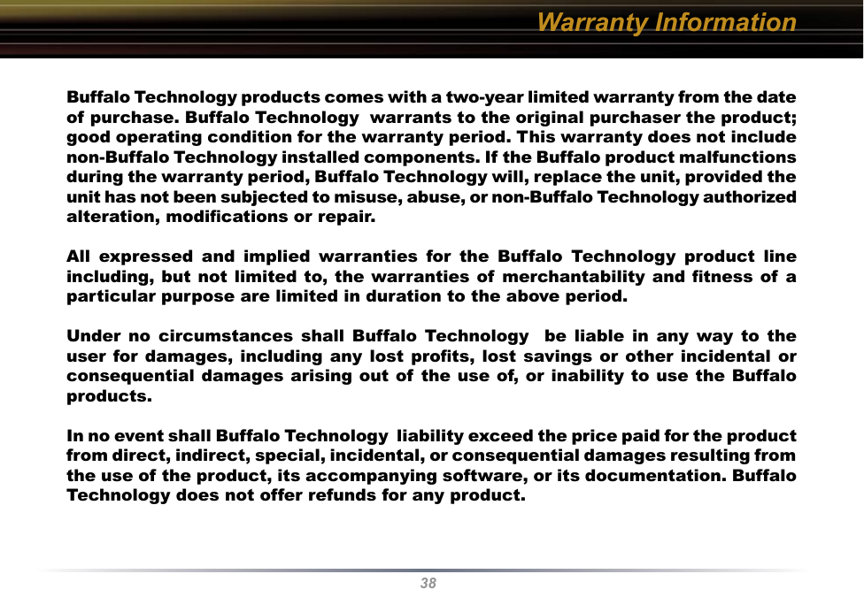 38Warranty InformationBuffalo Technology products comes with a two-year limited warranty from the date of purchase. Buffalo Technology  warrants to the original purchaser the product; good operating condition for the warranty period. This warranty does not include non-Buffalo Technology installed components. If the Buffalo product malfunctions during the warranty period, Buffalo Technology will, replace the unit, provided the unit has not been subjected to misuse, abuse, or non-Buffalo Technology authorized alteration, modiﬁcations or repair. All  expressed  and  implied  warranties  for  the  Buffalo  Technology  product  line including, but not limited to, the warranties of merchantability and ﬁtness of a particular purpose are limited in duration to the above period. Under  no  circumstances  shall  Buffalo  Technology    be  liable  in  any  way  to  the user for damages,  including any lost proﬁts,  lost savings or other incidental or consequential damages arising out of the use of, or inability to use the Buffalo products. In no event shall Buffalo Technology  liability exceed the price paid for the product from direct, indirect, special, incidental, or consequential damages resulting from the use of the product, its accompanying software, or its documentation. Buffalo Technology does not offer refunds for any product.