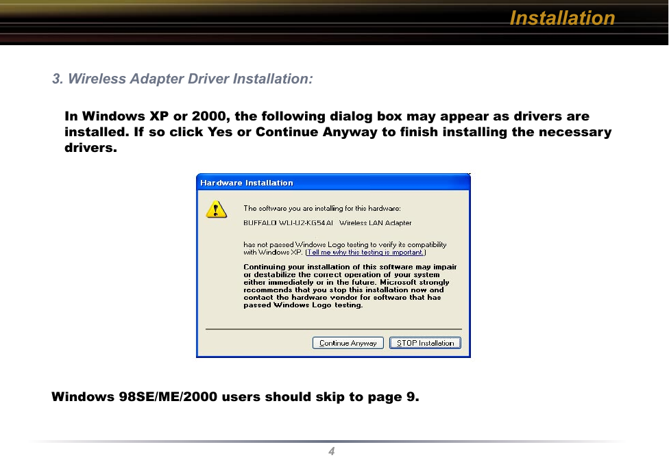4Installation3. Wireless Adapter Driver Installation: In Windows XP or 2000, the following dialog box may appear as drivers are installed. If so click Yes or Continue Anyway to ﬁnish installing the necessary drivers. Windows 98SE/ME/2000 users should skip to page 9.