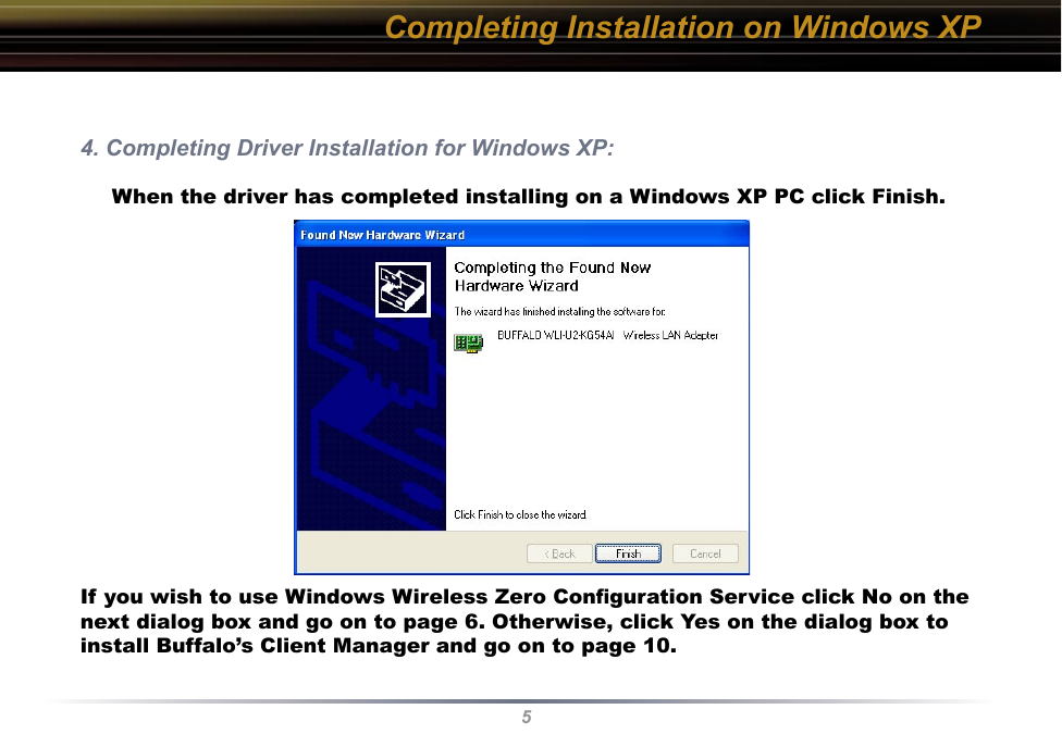 5Completing Installation on Windows XP4. Completing Driver Installation for Windows XP:     When the driver has completed installing on a Windows XP PC click Finish.If you wish to use Windows Wireless Zero Conﬁguration Service click No on the next dialog box and go on to page 6. Otherwise, click Yes on the dialog box to install Buffalo’s Client Manager and go on to page 10.