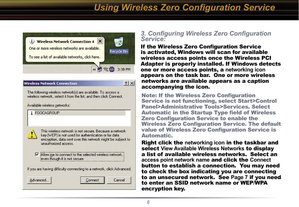 63. Conﬁguring Wireless Zero Conﬁguration Service:If the Wireless Zero Conﬁguration Service is activated, Windows will scan for available wireless access points once the Wireless PCI Adapter is properly installed. If Windows detects one or more access points, a networking icon appears on the task bar.  One or more wireless networks are available appears as a caption accompanying the icon.Note: If the Wireless Zero Conﬁguration Service is not functioning, select Start&gt;Control Panel&gt;Administrative Tools&gt;Services. Select Automatic in the Startup Type ﬁeld of Wireless Zero Conﬁguration Service to enable the Wireless Zero Conﬁguration Service. The default value of Wireless Zero Conﬁguration Service is Automatic.Right click the networking icon in the taskbar and select View Available Wireless Networks to display a list of available wireless networks.  Select an access point network name and click the Connect button to establish a connection.  You may need to check the box indicating you are connecting to an unsecured network.  See Page 7 if you need to enter an SSID network name or WEP/WPA encryption key.Using Wireless Zero Conﬁguration Service