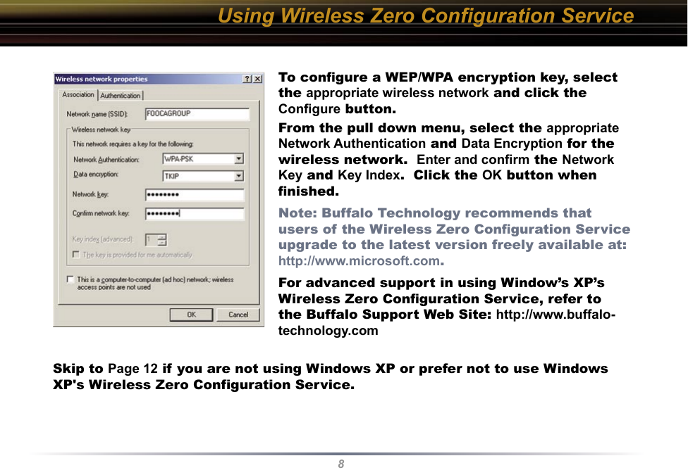 8Using Wireless Zero Conﬁguration ServiceTo conﬁgure a WEP/WPA encryption key, select the appropriate wireless network and click the Conﬁgure button.From the pull down menu, select the appropriate Network Authentication and Data Encryption for the wireless network.  Enter and conﬁrm the Network Key and Key Index.  Click the OK button when ﬁnished.Note: Buffalo Technology recommends that users of the Wireless Zero Conﬁguration Service upgrade to the latest version freely available at: http://www.microsoft.com.For advanced support in using Window’s XP’s Wireless Zero Conﬁguration Service, refer to the Buffalo Support Web Site: http://www.buffalo-technology.comSkip to Page 12 if you are not using Windows XP or prefer not to use Windows XP&apos;s Wireless Zero Configuration Service.