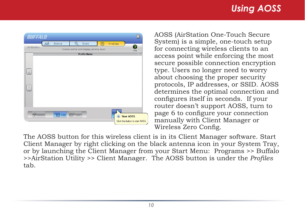 10The AOSS button for this wireless client is in its Client Manager software. Start Client Manager by right clicking on the black antenna icon in your System Tray, or by launching the Client Manager from your Start Menu:  Programs &gt;&gt; Buffalo &gt;&gt;AirStation Utility &gt;&gt; Client Manager.  The AOSS button is under the Proles tab.AOSS (AirStation One-Touch Secure System) is a simple, one-touch setup for connecting wireless clients to an access point while enforcing the most secure possible connection encryption type. Users no longer need to worry about choosing the proper security protocols, IP addresses, or SSID. AOSS determines the optimal connection and congures itself in seconds.  If your router doesn’t support AOSS, turn to page 6 to congure your connection manually with Client Manager or Wireless Zero Cong.Using AOSS