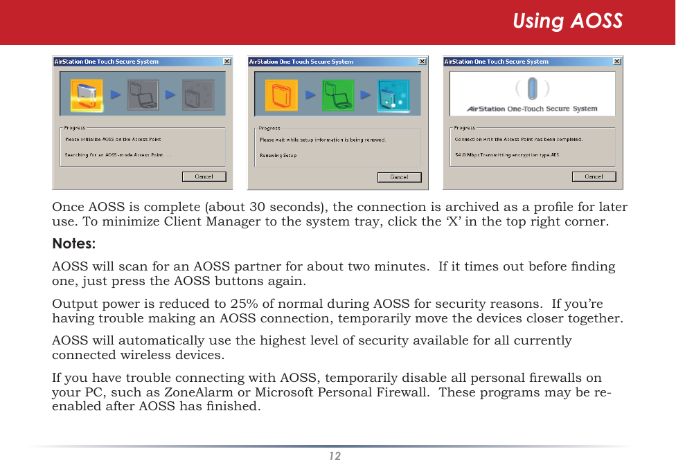 12Once AOSS is complete (about 30 seconds), the connection is archived as a prole for later use. To minimize Client Manager to the system tray, click the ‘X’ in the top right corner.Notes:AOSS will scan for an AOSS partner for about two minutes.  If it times out before nding one, just press the AOSS buttons again.Output power is reduced to 25% of normal during AOSS for security reasons.  If you’re having trouble making an AOSS connection, temporarily move the devices closer together.AOSS will automatically use the highest level of security available for all currently connected wireless devices. If you have trouble connecting with AOSS, temporarily disable all personal rewalls on your PC, such as ZoneAlarm or Microsoft Personal Firewall.  These programs may be re-enabled after AOSS has nished.Using AOSS