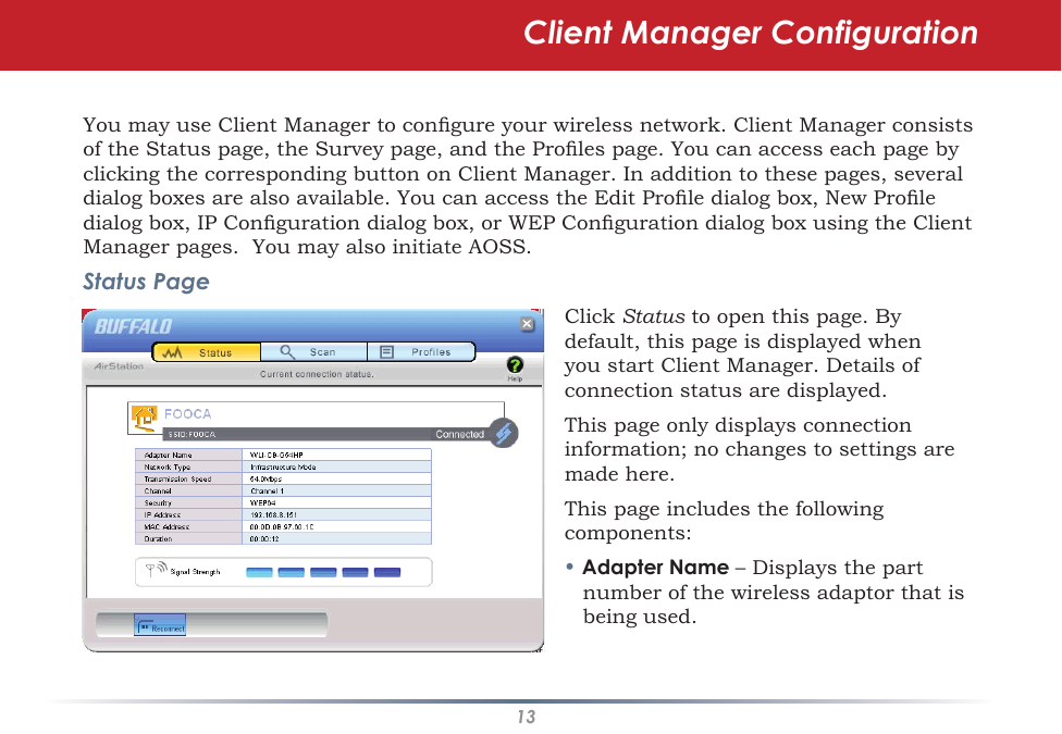 13You may use Client Manager to congure your wireless network. Client Manager consists of the Status page, the Survey page, and the Proles page. You can access each page by clicking the corresponding button on Client Manager. In addition to these pages, several dialog boxes are also available. You can access the Edit Prole dialog box, New Prole dialog box, IP Conguration dialog box, or WEP Conguration dialog box using the Client Manager pages.  You may also initiate AOSS.Status PageClick Status to open this page. By default, this page is displayed when you start Client Manager. Details of connection status are displayed.This page only displays connection information; no changes to settings are made here.This page includes the following components:• Adapter Name – Displays the part number of the wireless adaptor that is being used.Client Manager Configuration
