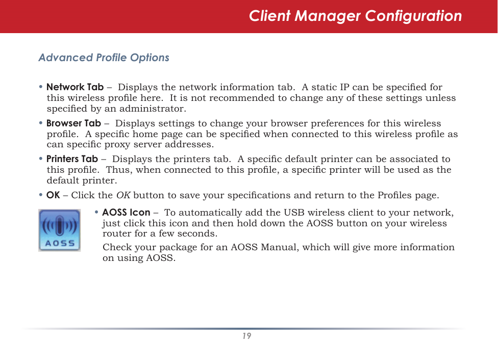 19Advanced Profile Options• Network Tab –  Displays the network information tab.  A static IP can be specied for this wireless prole here.  It is not recommended to change any of these settings unless specied by an administrator.• Browser Tab –  Displays settings to change your browser preferences for this wireless prole.  A specic home page can be specied when connected to this wireless prole as can specic proxy server addresses.• Printers Tab –  Displays the printers tab.  A specic default printer can be associated to this prole.  Thus, when connected to this prole, a specic printer will be used as the default printer.• OK – Click the OK button to save your specications and return to the Proles page.• AOSS Icon –  To automatically add the USB wireless client to your network, just click this icon and then hold down the AOSS button on your wireless router for a few seconds.    Check your package for an AOSS Manual, which will give more information on using AOSS.Client Manager Configuration