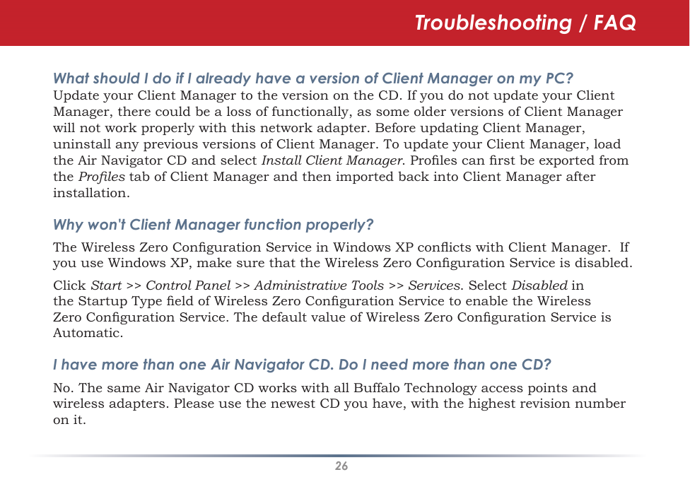 26Troubleshooting / FAQWhat should I do if I already have a version of Client Manager on my PC? Update your Client Manager to the version on the CD. If you do not update your Client Manager, there could be a loss of functionally, as some older versions of Client Manager will not work properly with this network adapter. Before updating Client Manager, uninstall any previous versions of Client Manager. To update your Client Manager, load the Air Navigator CD and select Install Client Manager. Proles can rst be exported from the Proles tab of Client Manager and then imported back into Client Manager after installation.Why won&apos;t Client Manager function properly? The Wireless Zero Conguration Service in Windows XP conicts with Client Manager.  If you use Windows XP, make sure that the Wireless Zero Conguration Service is disabled. Click Start &gt;&gt; Control Panel &gt;&gt; Administrative Tools &gt;&gt; Services. Select Disabled in the Startup Type eld of Wireless Zero Conguration Service to enable the Wireless Zero Conguration Service. The default value of Wireless Zero Conguration Service is Automatic.I have more than one Air Navigator CD. Do I need more than one CD? No. The same Air Navigator CD works with all Buffalo Technology access points and wireless adapters. Please use the newest CD you have, with the highest revision number on it.