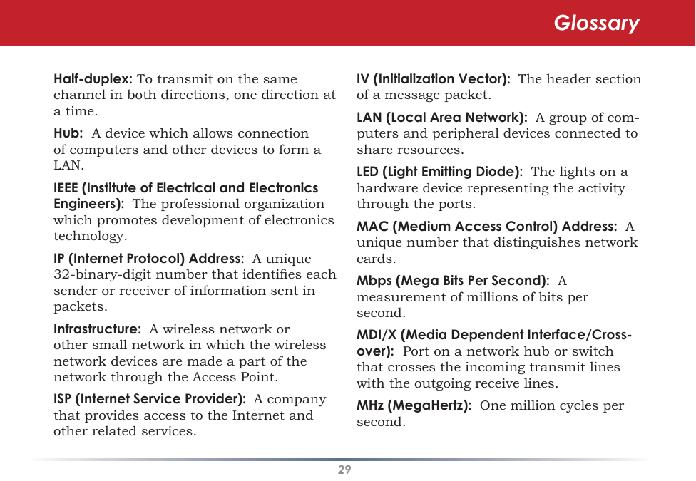 29Half-duplex: To transmit on the same channel in both directions, one direction at a time. Hub:  A device which allows connection of computers and other devices to form a LAN.  IEEE (Institute of Electrical and Electronics Engineers):  The professional organization which promotes development of electronics technology.  IP (Internet Protocol) Address:  A unique 32-binary-digit number that identies each sender or receiver of information sent in packets. Infrastructure:  A wireless network or other small network in which the wireless network devices are made a part of the network through the Access Point. ISP (Internet Service Provider):  A company that provides access to the Internet and other related services. IV (Initialization Vector):  The header section of a message packet. LAN (Local Area Network):  A group of com-puters and peripheral devices connected to share resources. LED (Light Emitting Diode):  The lights on a hardware device representing the activity through the ports. MAC (Medium Access Control) Address:  A unique number that distinguishes network cards. Mbps (Mega Bits Per Second):  A measurement of millions of bits per second. MDI/X (Media Dependent Interface/Cross-over):  Port on a network hub or switch that crosses the incoming transmit lines with the outgoing receive lines. MHz (MegaHertz):  One million cycles per second. Glossary