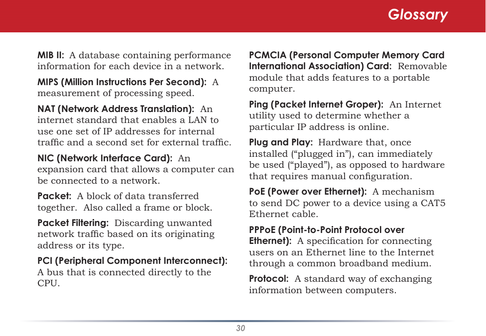 30PCMCIA (Personal Computer Memory Card International Association) Card:  Removable module that adds features to a portable computer. Ping (Packet Internet Groper):  An Internet utility used to determine whether a particular IP address is online. Plug and Play:  Hardware that, once installed (“plugged in”), can immediately be used (“played”), as opposed to hardware that requires manual conguration. PoE (Power over Ethernet):  A mechanism to send DC power to a device using a CAT5 Ethernet cable. PPPoE (Point-to-Point Protocol over Ethernet):  A specication for connecting users on an Ethernet line to the Internet through a common broadband medium. Protocol:  A standard way of exchanging information between computers. MIB II:  A database containing performance information for each device in a network. MIPS (Million Instructions Per Second):  A measurement of processing speed. NAT (Network Address Translation):  An internet standard that enables a LAN to use one set of IP addresses for internal trafc and a second set for external trafc. NIC (Network Interface Card):  An expansion card that allows a computer can be connected to a network. Packet:  A block of data transferred together.  Also called a frame or block. Packet Filtering:  Discarding unwanted network trafc based on its originating address or its type. PCI (Peripheral Component Interconnect):  A bus that is connected directly to the CPU. Glossary