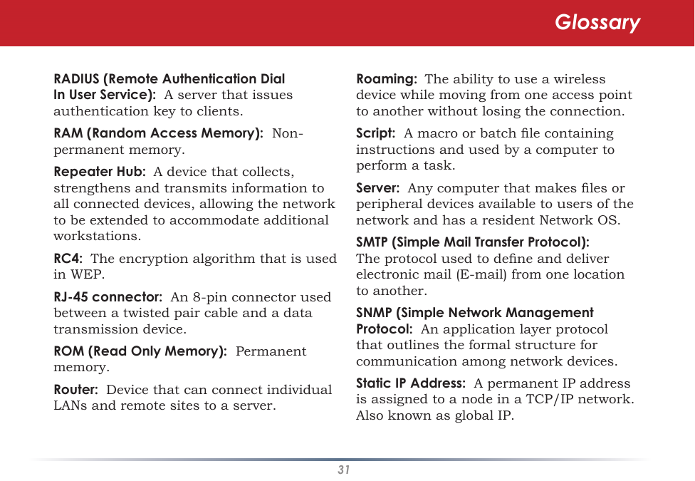 31RADIUS (Remote Authentication Dial In User Service):  A server that issues authentication key to clients. RAM (Random Access Memory):  Non-permanent memory. Repeater Hub:  A device that collects, strengthens and transmits information to all connected devices, allowing the network to be extended to accommodate additional workstations. RC4:  The encryption algorithm that is used in WEP.  RJ-45 connector:  An 8-pin connector used between a twisted pair cable and a data transmission device. ROM (Read Only Memory):  Permanent memory. Router:  Device that can connect individual LANs and remote sites to a server. Roaming:  The ability to use a wireless device while moving from one access point to another without losing the connection. Script:  A macro or batch le containing instructions and used by a computer to perform a task. Server:  Any computer that makes les or peripheral devices available to users of the network and has a resident Network OS. SMTP (Simple Mail Transfer Protocol):  The protocol used to dene and deliver electronic mail (E-mail) from one location to another. SNMP (Simple Network Management Protocol:  An application layer protocol that outlines the formal structure for communication among network devices. Static IP Address:  A permanent IP address is assigned to a node in a TCP/IP network.  Also known as global IP.  Glossary